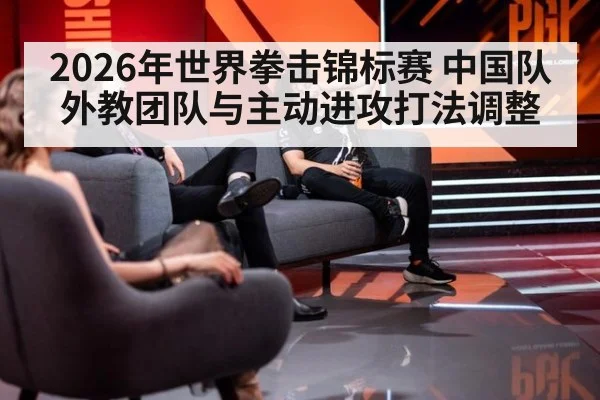 2026年世界拳击锦标赛 中国队外教团队与主动进攻打法调整