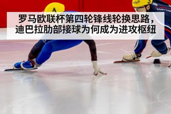 罗马欧联杯第四轮锋线轮换思路,迪巴拉肋部接球为何成为进攻枢纽